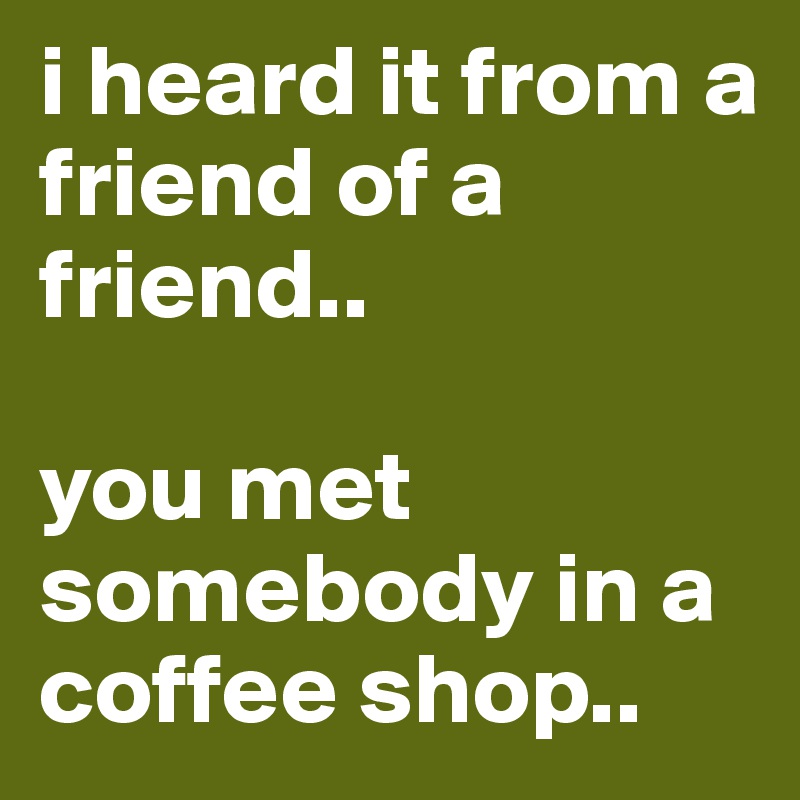 i heard it from a friend of a friend..

you met somebody in a coffee shop..