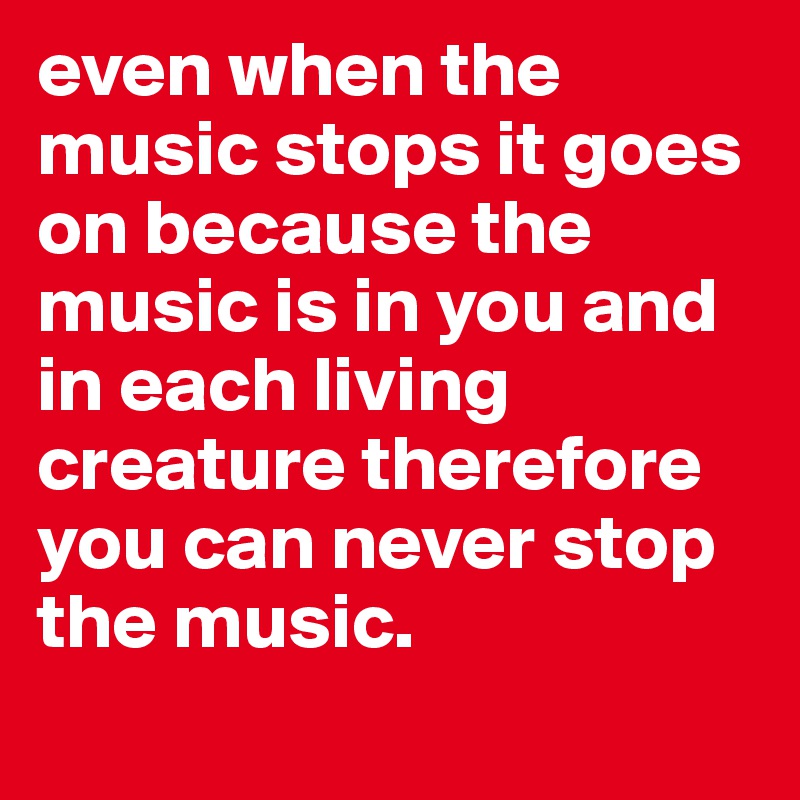 even when the music stops it goes on because the music is in you and in each living creature therefore you can never stop the music.
