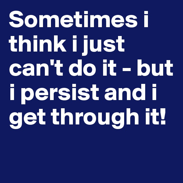 Sometimes i think i just can't do it - but i persist and i get through it!
