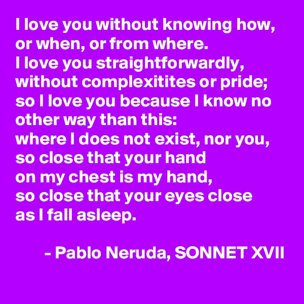 I love you without knowing how, or when, or from where. 
I love you straightforwardly, without complexitites or pride;
so I love you because I know no other way than this: 
where I does not exist, nor you, 
so close that your hand 
on my chest is my hand, 
so close that your eyes close
as I fall asleep. 

        - Pablo Neruda, SONNET XVII