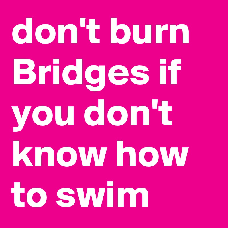 don't burn Bridges if you don't know how to swim
