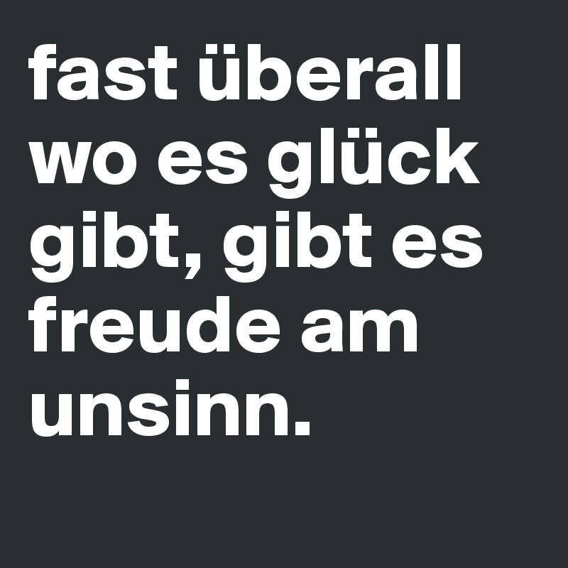 fast überall wo es glück gibt, gibt es freude am unsinn.
