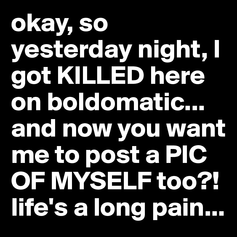 okay, so yesterday night, I got KILLED here on boldomatic... and now you want me to post a PIC OF MYSELF too?! life's a long pain...