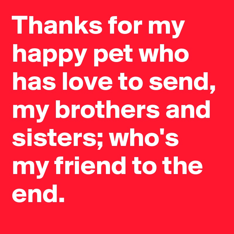 Thanks for my happy pet who has love to send, my brothers and sisters; who's my friend to the end.