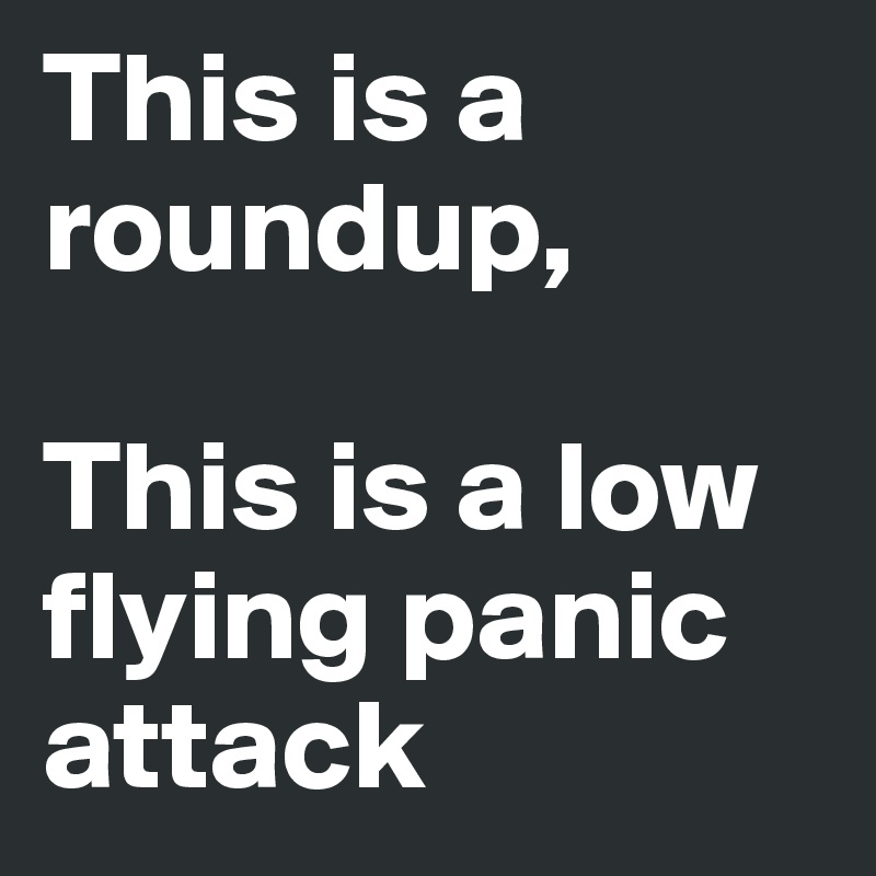 This is a roundup, 

This is a low flying panic attack