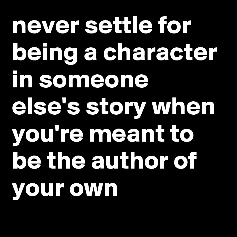 never settle for being a character in someone else's story when you're meant to be the author of your own