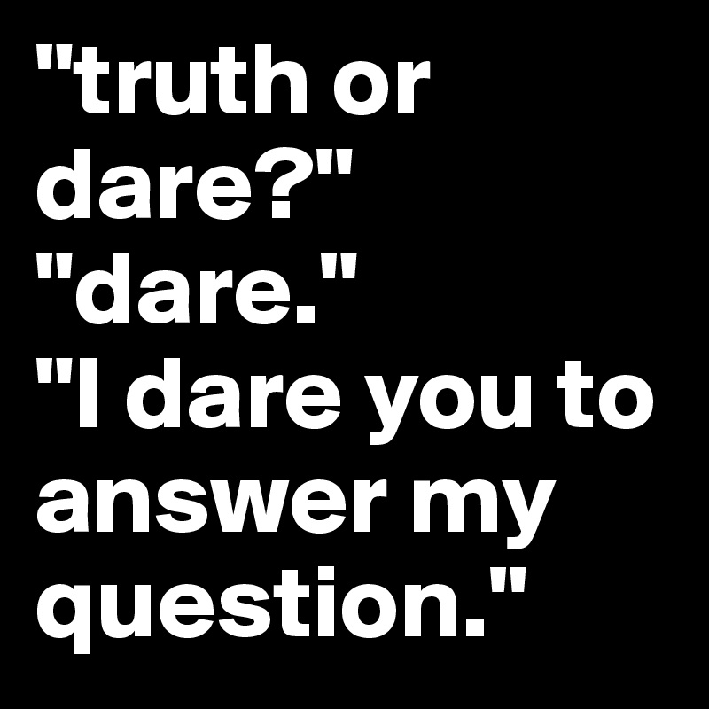 "truth or dare?"
"dare."
"I dare you to answer my question."