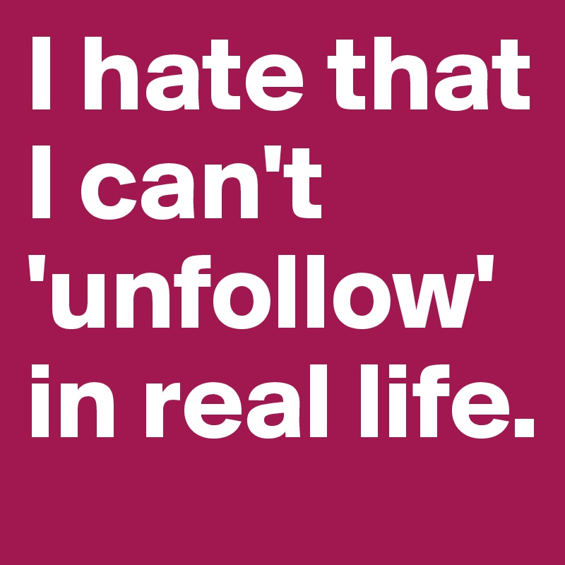 I hate that I can't 'unfollow' in real life.