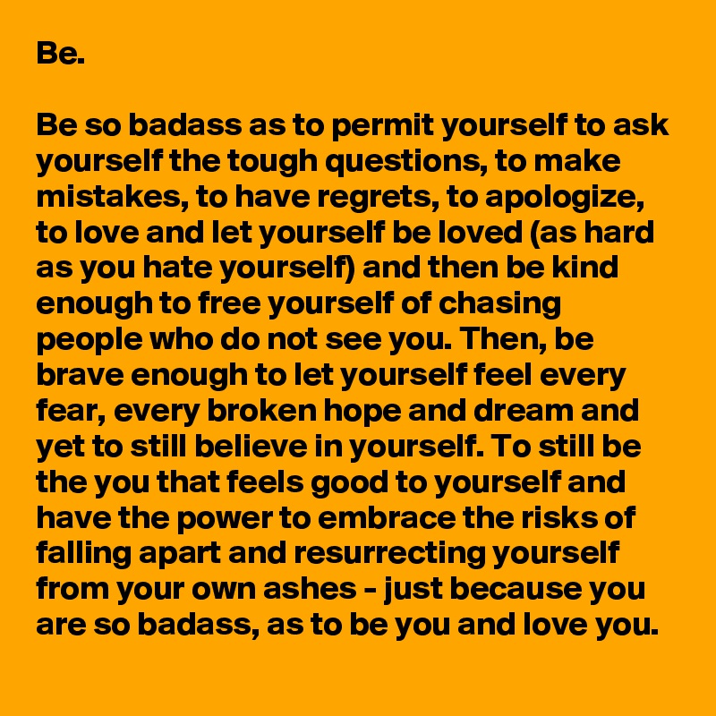 Be.

Be so badass as to permit yourself to ask yourself the tough questions, to make mistakes, to have regrets, to apologize, to love and let yourself be loved (as hard as you hate yourself) and then be kind enough to free yourself of chasing people who do not see you. Then, be brave enough to let yourself feel every fear, every broken hope and dream and yet to still believe in yourself. To still be the you that feels good to yourself and have the power to embrace the risks of falling apart and resurrecting yourself from your own ashes - just because you are so badass, as to be you and love you.