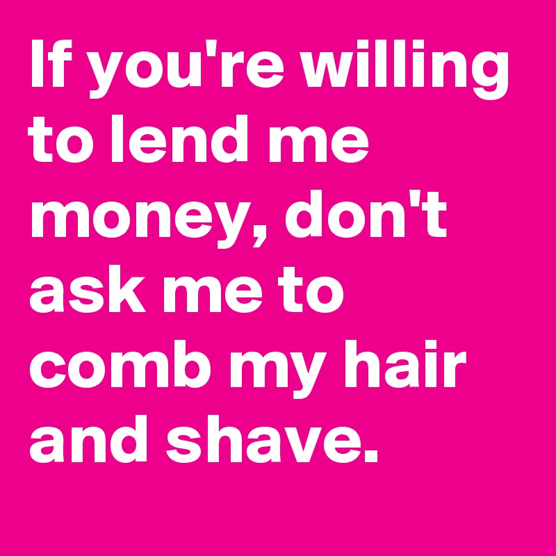 If You Re Willing To Lend Me Money Don T Ask Me To Comb My Hair And Shave Post By Junimond On Boldomatic