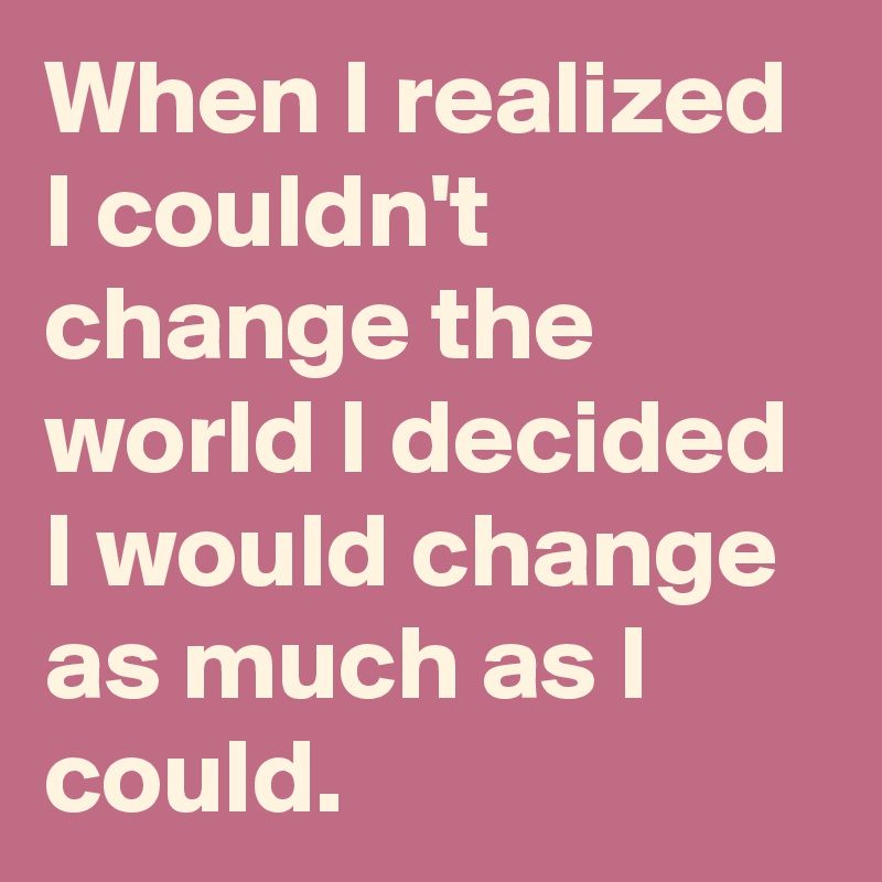 When I realized I couldn't change the world I decided I would change as much as I could.