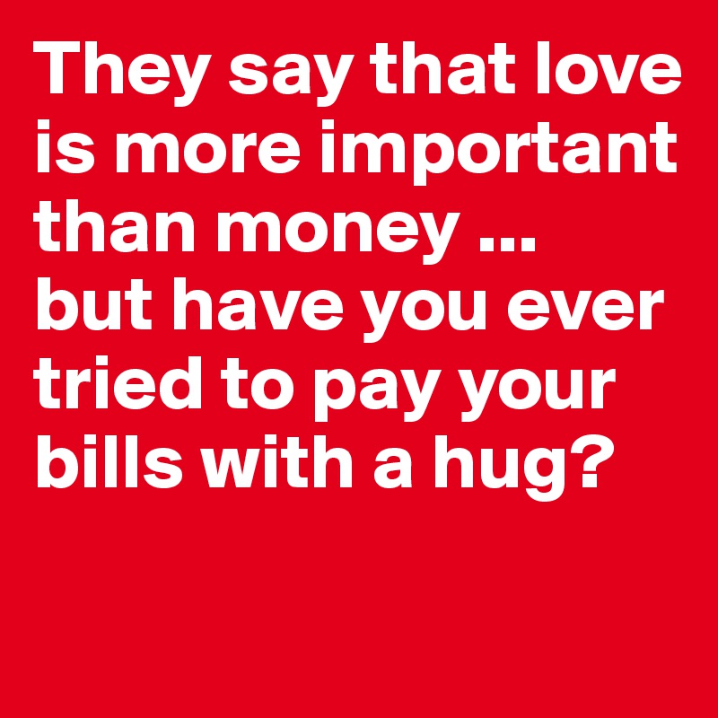 They say that love is more important than money ... 
but have you ever tried to pay your bills with a hug?

