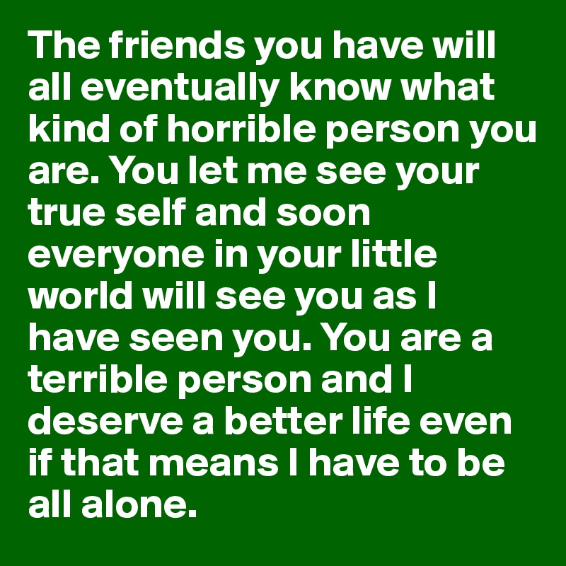 The friends you have will all eventually know what kind of horrible person you are. You let me see your true self and soon everyone in your little world will see you as I have seen you. You are a terrible person and I deserve a better life even if that means I have to be all alone.