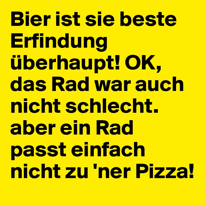 Bier ist sie beste Erfindung überhaupt! OK, das Rad war auch nicht schlecht. aber ein Rad passt einfach nicht zu 'ner Pizza!