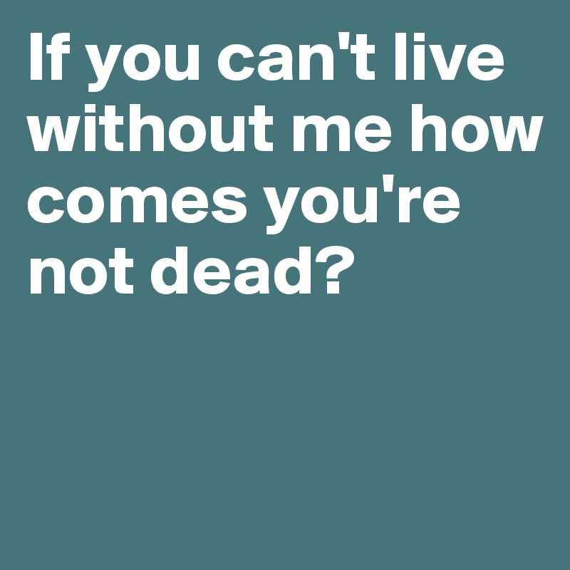 If you can't live without me how comes you're not dead?


