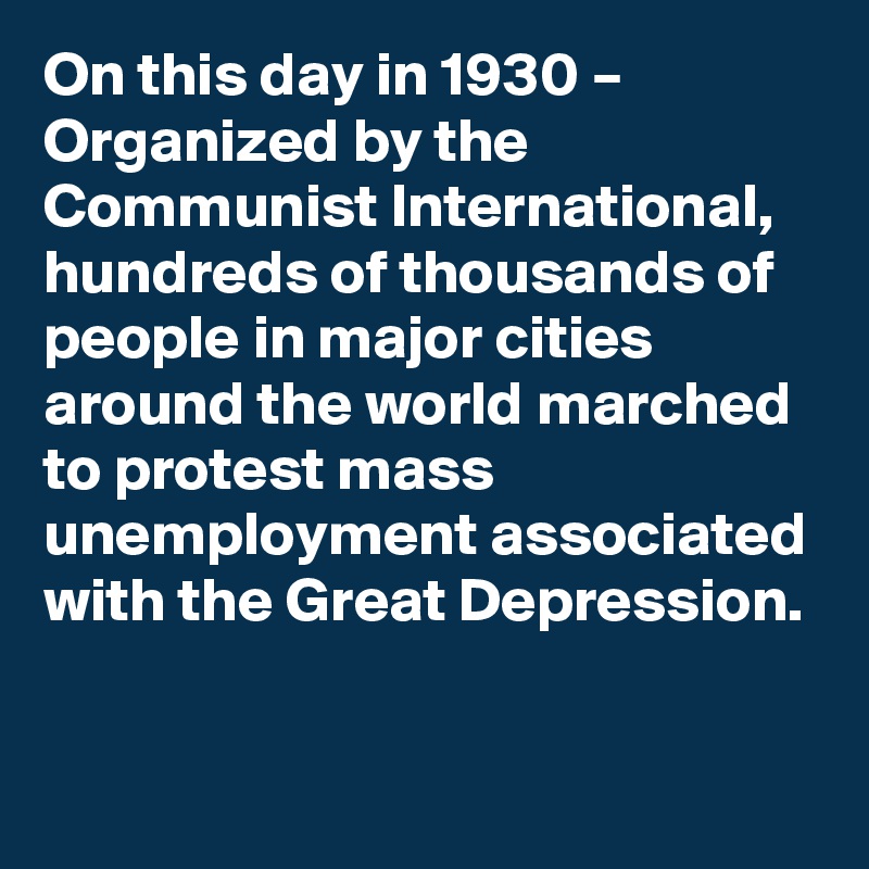 On this day in 1930 – Organized by the Communist International, hundreds of thousands of people in major cities around the world marched to protest mass unemployment associated with the Great Depression.