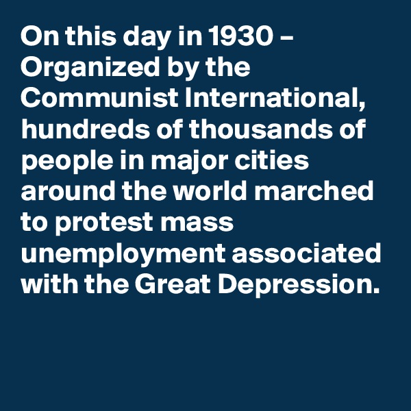 On this day in 1930 – Organized by the Communist International, hundreds of thousands of people in major cities around the world marched to protest mass unemployment associated with the Great Depression.