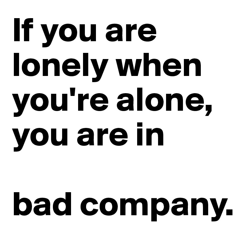 If you are lonely when you're alone, you are in 

bad company.