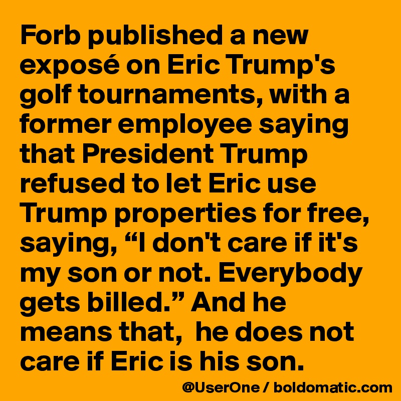 Forb published a new exposé on Eric Trump's golf tournaments, with a former employee saying that President Trump refused to let Eric use Trump properties for free, saying, “I don't care if it's my son or not. Everybody gets billed.” And he means that,  he does not care if Eric is his son.