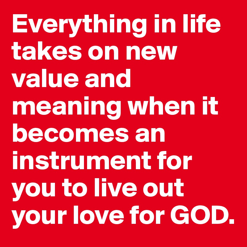 Everything in life takes on new value and meaning when it becomes an instrument for you to live out your love for GOD.