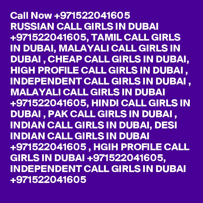 Call Now +971522041605
RUSSIAN CALL GIRLS IN DUBAI +971522041605, TAMIL CALL GIRLS IN DUBAI, MALAYALI CALL GIRLS IN DUBAI , CHEAP CALL GIRLS IN DUBAI, HIGH PROFILE CALL GIRLS IN DUBAI , INDEPENDENT CALL GIRLS IN DUBAI , MALAYALI CALL GIRLS IN DUBAI +971522041605, HINDI CALL GIRLS IN DUBAI , PAK CALL GIRLS IN DUBAI , INDIAN CALL GIRLS IN DUBAI, DESI INDIAN CALL GIRLS IN DUBAI +971522041605 , HGIH PROFILE CALL GIRLS IN DUBAI +971522041605, INDEPENDENT CALL GIRLS IN DUBAI +971522041605