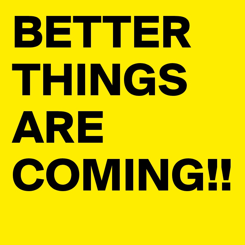 BETTER 
THINGS ARE COMING!!
