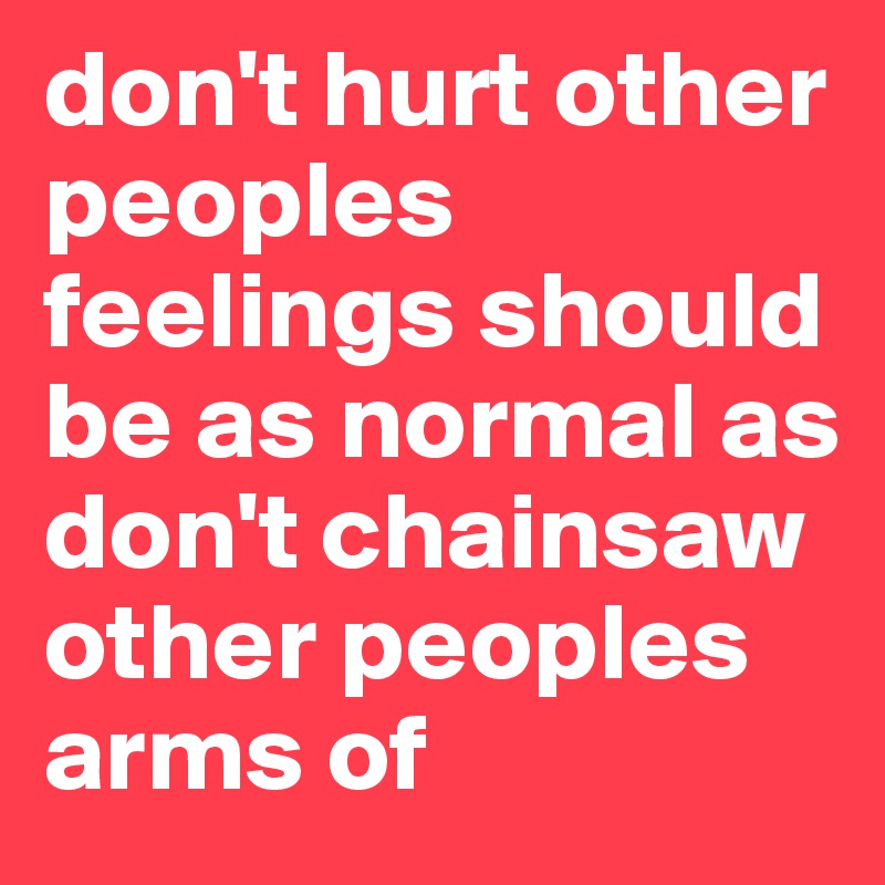don't hurt other peoples feelings should be as normal as don't chainsaw other peoples arms of