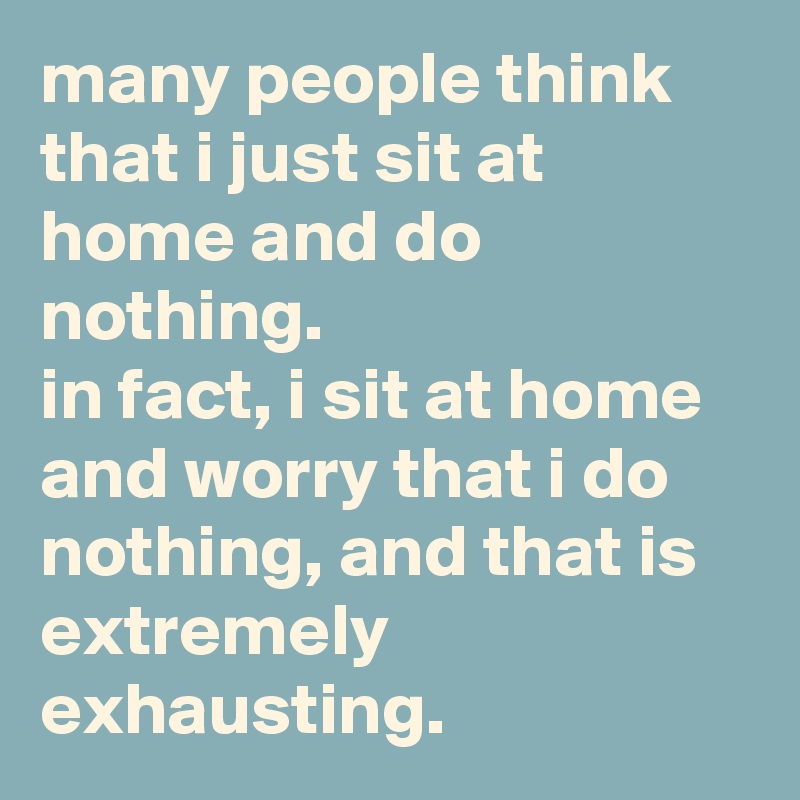 many people think that i just sit at home and do nothing. 
in fact, i sit at home and worry that i do nothing, and that is extremely exhausting.