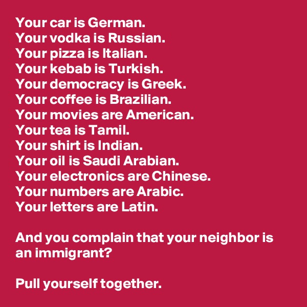 Your car is German. 
Your vodka is Russian. 
Your pizza is Italian. 
Your kebab is Turkish. 
Your democracy is Greek. 
Your coffee is Brazilian. 
Your movies are American.
Your tea is Tamil.
Your shirt is Indian.
Your oil is Saudi Arabian.
Your electronics are Chinese.
Your numbers are Arabic.
Your letters are Latin.

And you complain that your neighbor is an immigrant?

Pull yourself together.