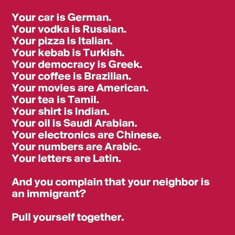 Your car is German. 
Your vodka is Russian. 
Your pizza is Italian. 
Your kebab is Turkish. 
Your democracy is Greek. 
Your coffee is Brazilian. 
Your movies are American.
Your tea is Tamil.
Your shirt is Indian.
Your oil is Saudi Arabian.
Your electronics are Chinese.
Your numbers are Arabic.
Your letters are Latin.

And you complain that your neighbor is an immigrant?

Pull yourself together.