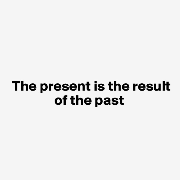 




 The present is the result 
                of the past



