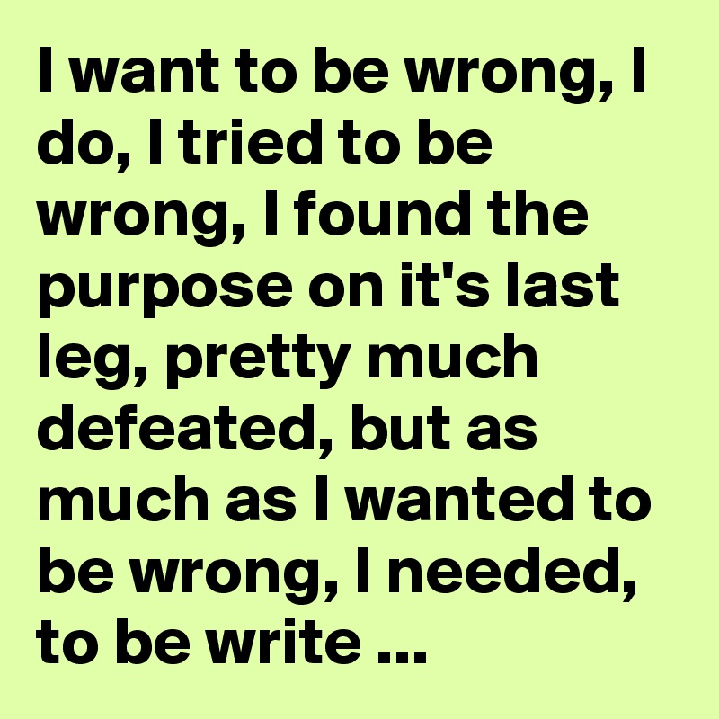 I want to be wrong, I do, I tried to be wrong, I found the purpose on it's last leg, pretty much defeated, but as much as I wanted to be wrong, I needed, to be write ...