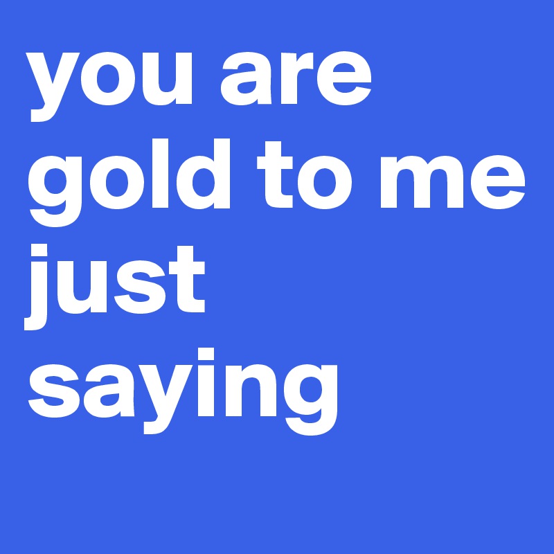 you are gold to me 
just 
saying 
