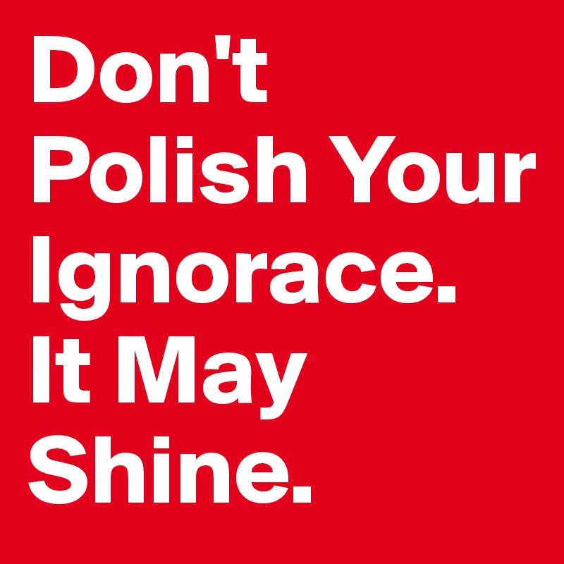 Don't Polish Your Ignorace. It May Shine. 