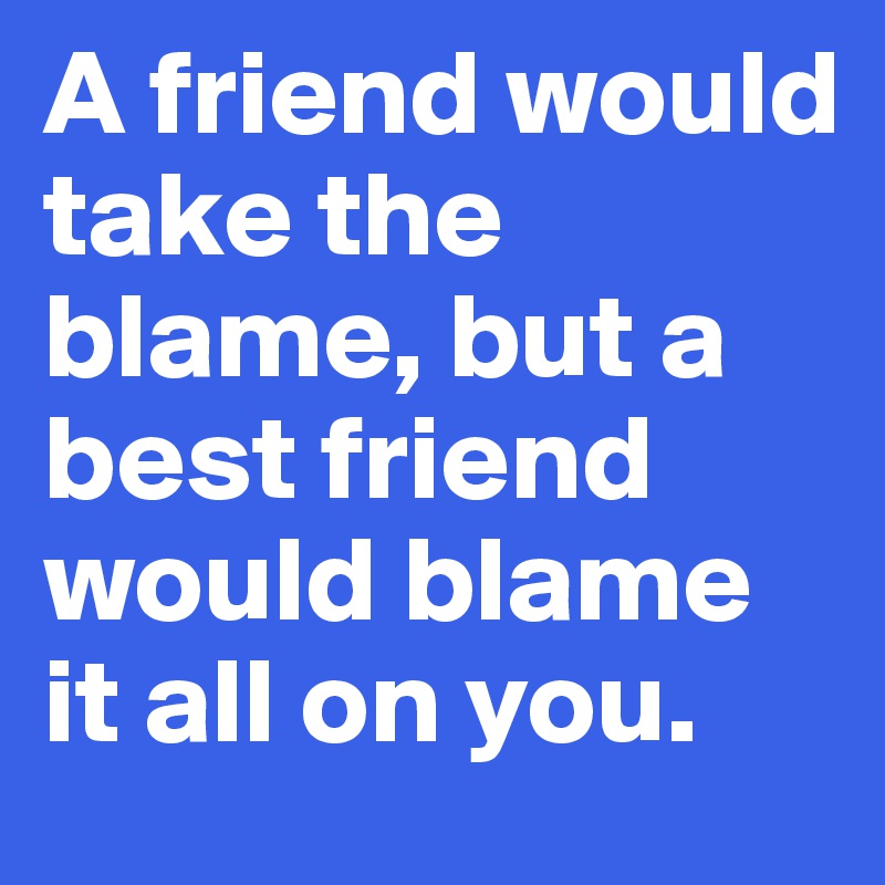 A friend would take the blame, but a best friend would blame it all on you. 