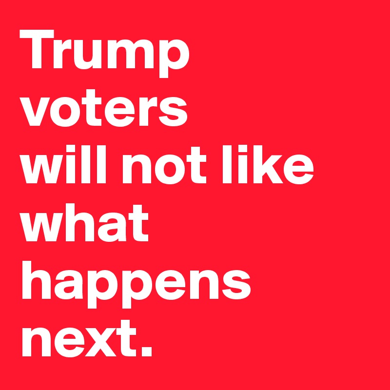 Trump voters 
will not like what happens next. 