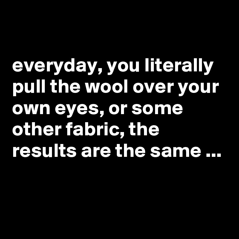 

everyday, you literally pull the wool over your own eyes, or some other fabric, the results are the same ...


