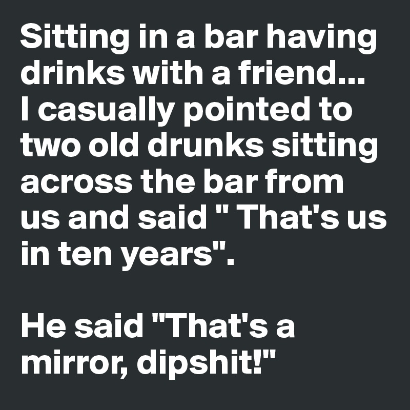 Sitting in a bar having drinks with a friend... 
I casually pointed to two old drunks sitting across the bar from us and said " That's us in ten years".

He said "That's a mirror, dipshit!"