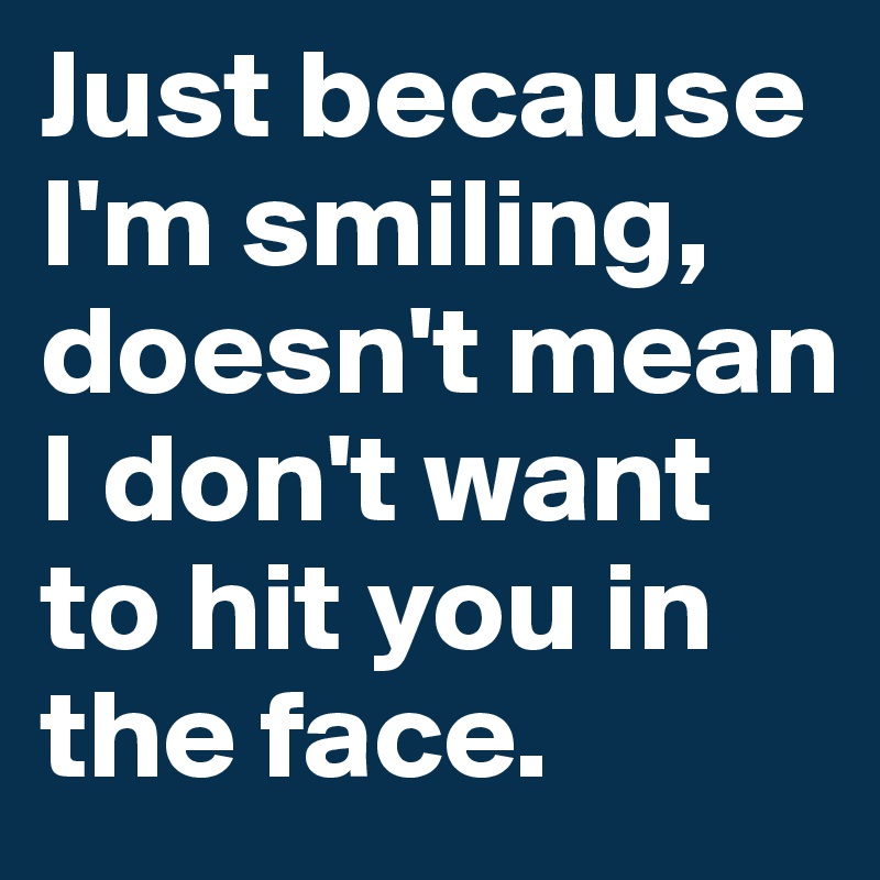 Just because I'm smiling, doesn't mean I don't want to hit you in the face.