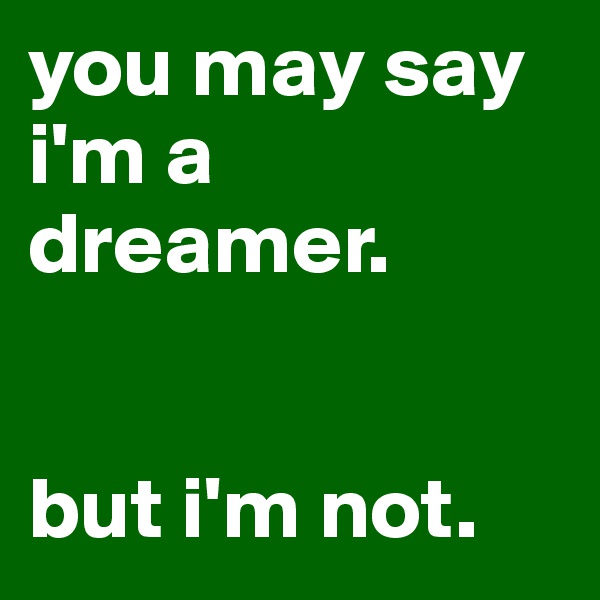 you may say i'm a dreamer. 


but i'm not.