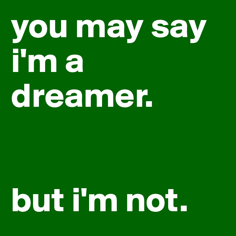 you may say i'm a dreamer. 


but i'm not.