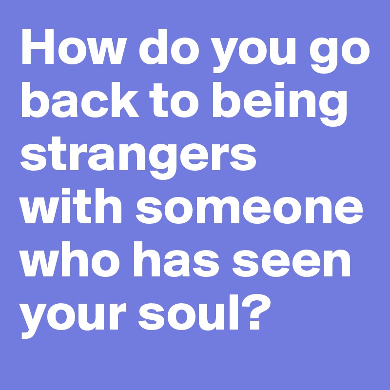 How do you go back to being strangers with someone who has seen your soul? 