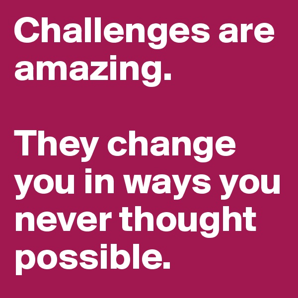 Challenges are amazing. 

They change you in ways you never thought possible. 