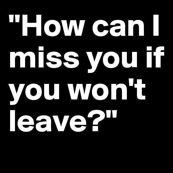 "How can I miss you if you won't leave?"
