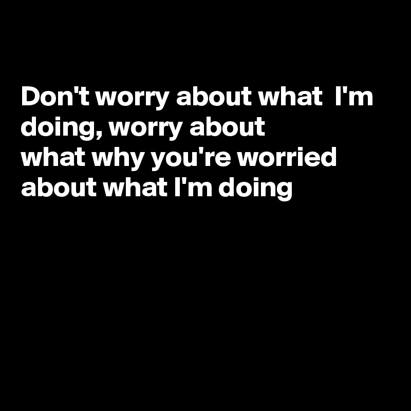 

Don't worry about what  I'm doing, worry about 
what why you're worried about what I'm doing





