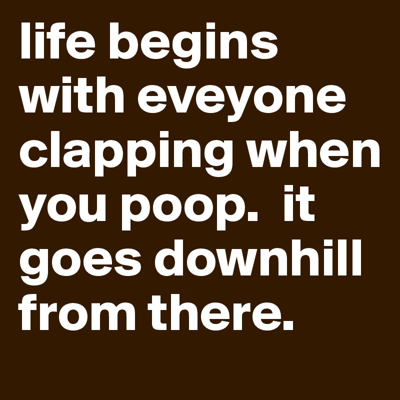 life begins with eveyone clapping when you poop.  it goes downhill from there.