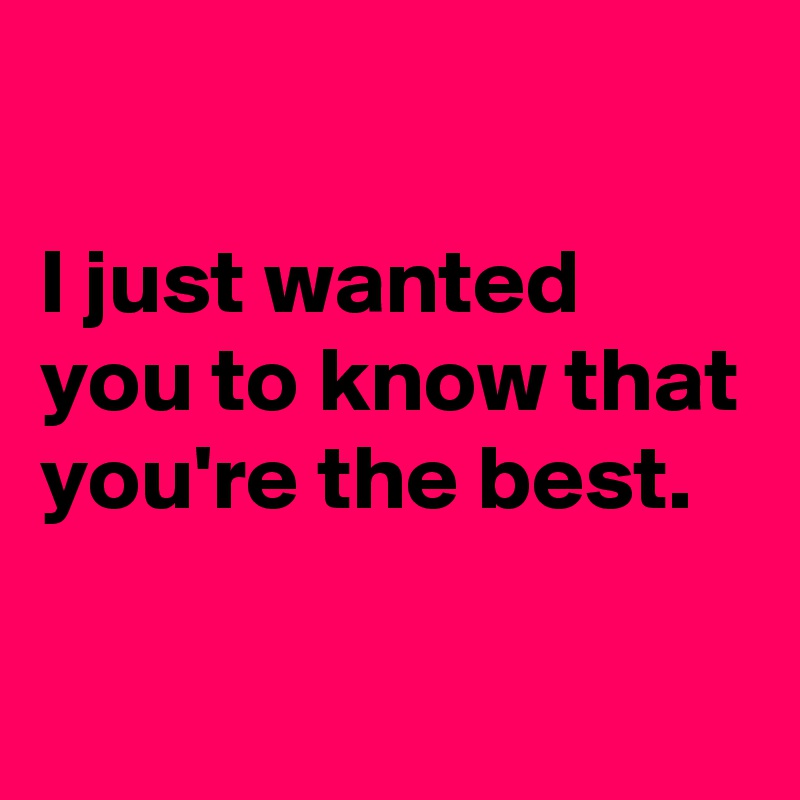 

I just wanted you to know that you're the best.

