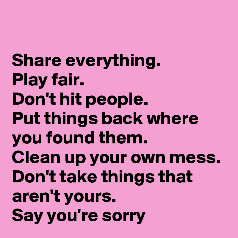 

Share everything.
Play fair.
Don't hit people.
Put things back where you found them.
Clean up your own mess.
Don't take things that aren't yours.
Say you're sorry