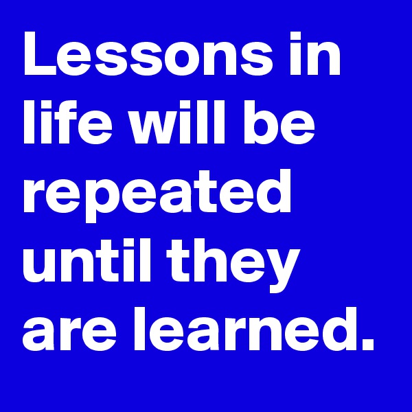 Lessons in life will be repeated until they are learned.