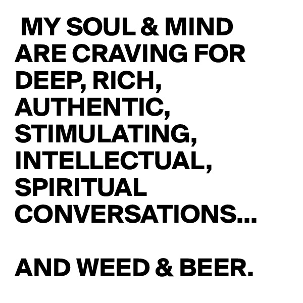  MY SOUL & MIND ARE CRAVING FOR DEEP, RICH,  AUTHENTIC, STIMULATING, INTELLECTUAL, SPIRITUAL CONVERSATIONS... 

AND WEED & BEER.
